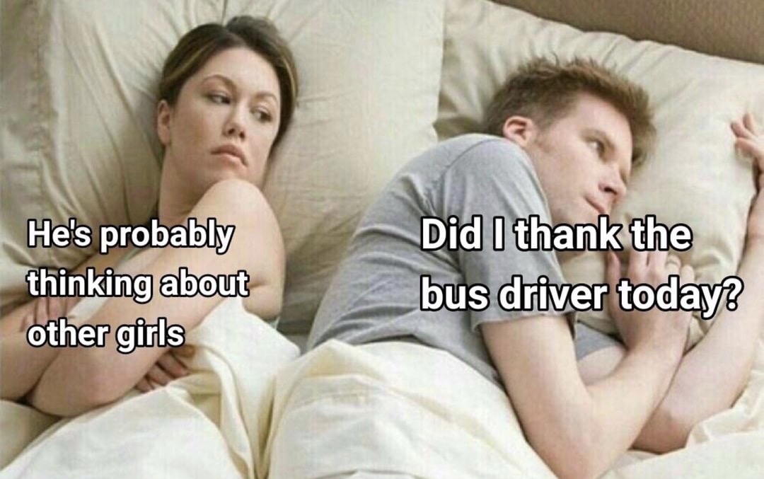 He's probably thinking about other girls Did I thank the bus driver today?