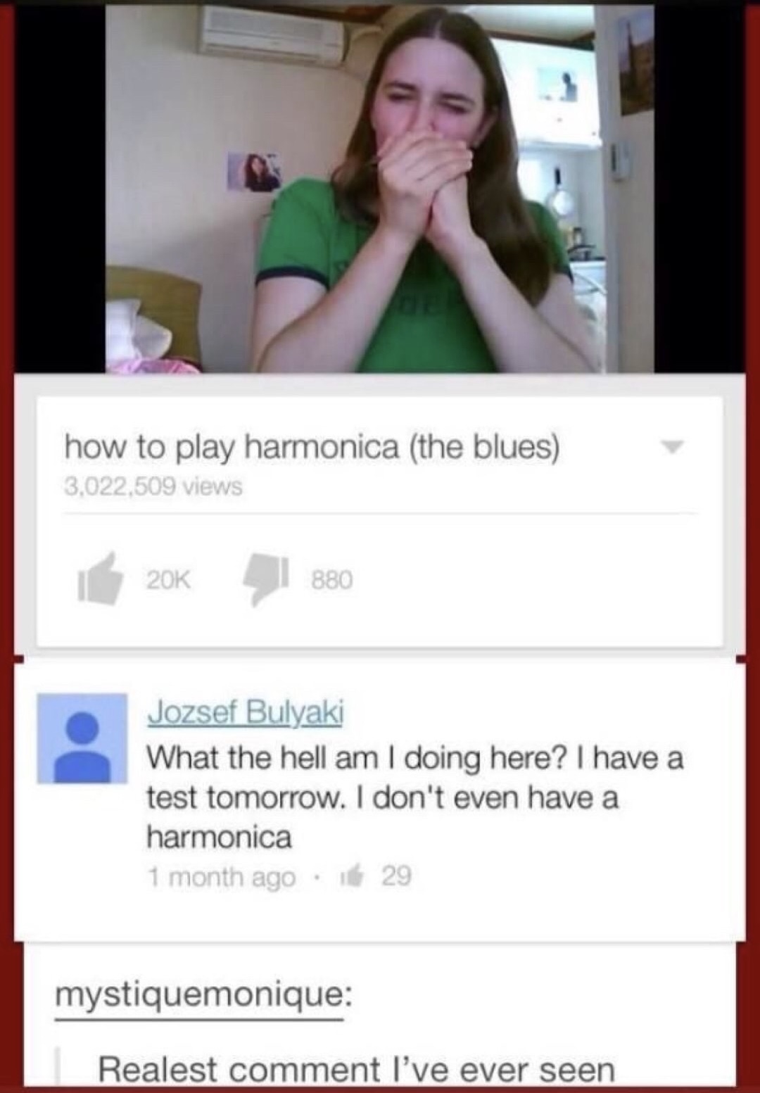 memes - don t read youtube comments - how to play harmonica the blues 3,022,509 views 20K 880 Jozsef Bulyaki What the hell am I doing here? I have a test tomorrow. I don't even have a harmonica 1 month ago 29 mystiquemonique Realest comment I've ever seen
