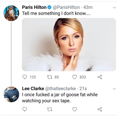 paris hilton tell me something i don t know - Paris Hilton Hilton . 43m Tell me something I don't know.... 125 22 85 8330 Lee Clarke 21s I once fucked a jar of goose fat while watching your sex tape.