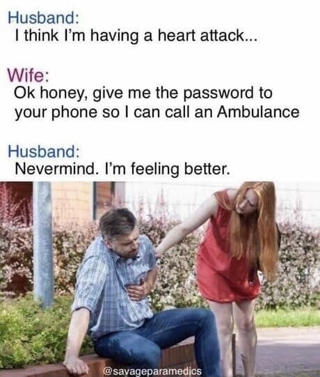 husband had heart attack - Husband I think I'm having a heart attack... Wife Ok honey, give me the password to your phone so I can call an Ambulance Husband Nevermind. I'm feeling better.