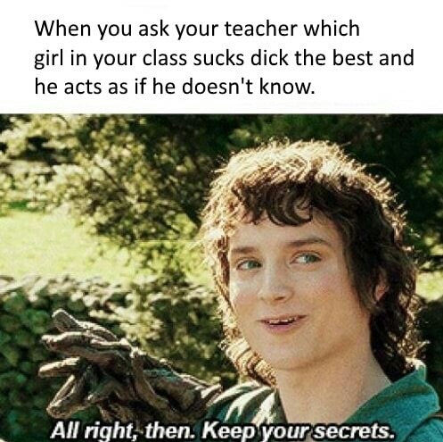 random memes - When you ask your teacher which girl in your class sucks dick the best and he acts as if he doesn't know. All right, then. Keep your secrets.