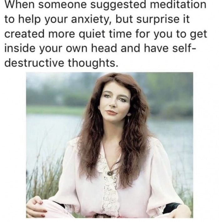 kate bush de efteling - When someone suggested meditation to help your anxiety, but surprise it created more quiet time for you to get inside your own head and have self destructive thoughts.