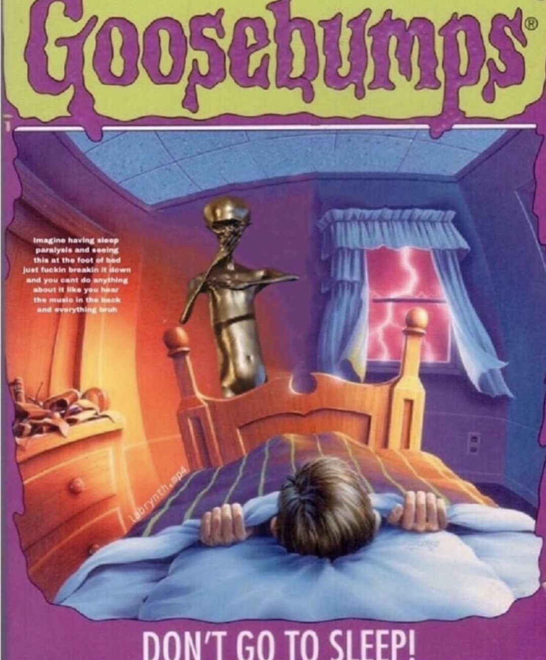 goosebumps don t go to sleep - Goosebumps Imagine having sleep paralysis and seeing this at the foot of bed Just fuckin breakin kdown and you can do anything about it you he the music in the back and everything but Larynth. Don'T Go To Sleep!