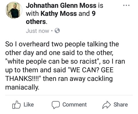document - Johnathan Glenn Moss is with Kathy Moss and 9 others. Just now. So I overheard two people talking the other day and one said to the other, "white people can be so racist", so I ran up to them and said "We Can? Gee Thanks!!!!" then ran away cack