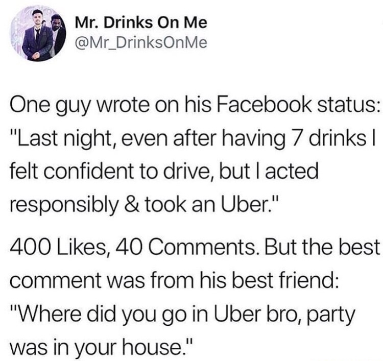 Drink - Mr. Drinks On Me Me One guy wrote on his Facebook status "Last night, even after having 7 drinks | felt confident to drive, but I acted responsibly & took an Uber." 400 , 40 . But the best comment was from his best friend "Where did you go in Uber