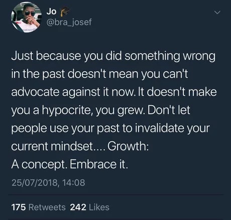 atmosphere - Jo Just because you did something wrong in the past doesn't mean you can't advocate against it now. It doesn't make you a hypocrite, you grew. Don't let people use your past to invalidate your current mindset.... Growth A concept. Embrace it.