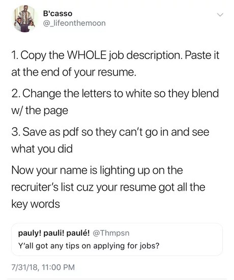 memes - document - B'casso 1. Copy the Whole job description. Paste it at the end of your resume. 2. Change the letters to white so they blend w the page 3. Save as pdf so they can't go in and see what you did Now your name is lighting up on the recruiter