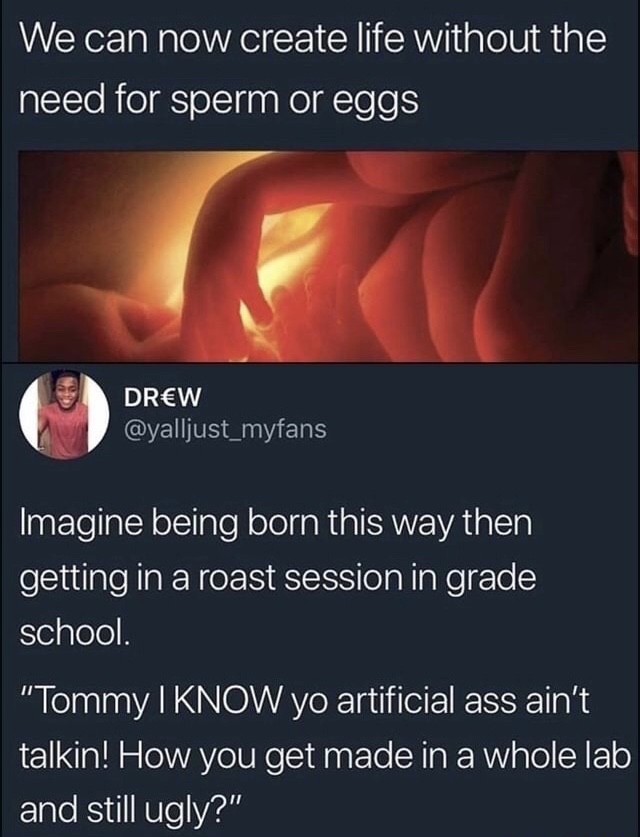 memes - brave new world memes - We can now create life without the need for sperm or eggs Drw Imagine being born this way then getting in a roast session in grade school. "Tommy I Know yo artificial ass ain't talkin! How you get made in a whole lab and st