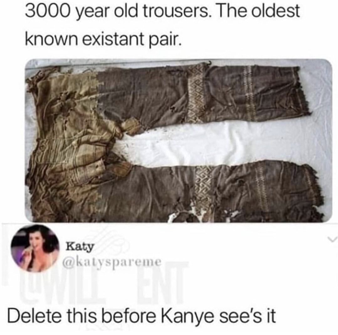 dank mess with meow meow i get the peow peow - 3000 year old trousers. The oldest known existant pair. Katy Delete this before Kanye see's it