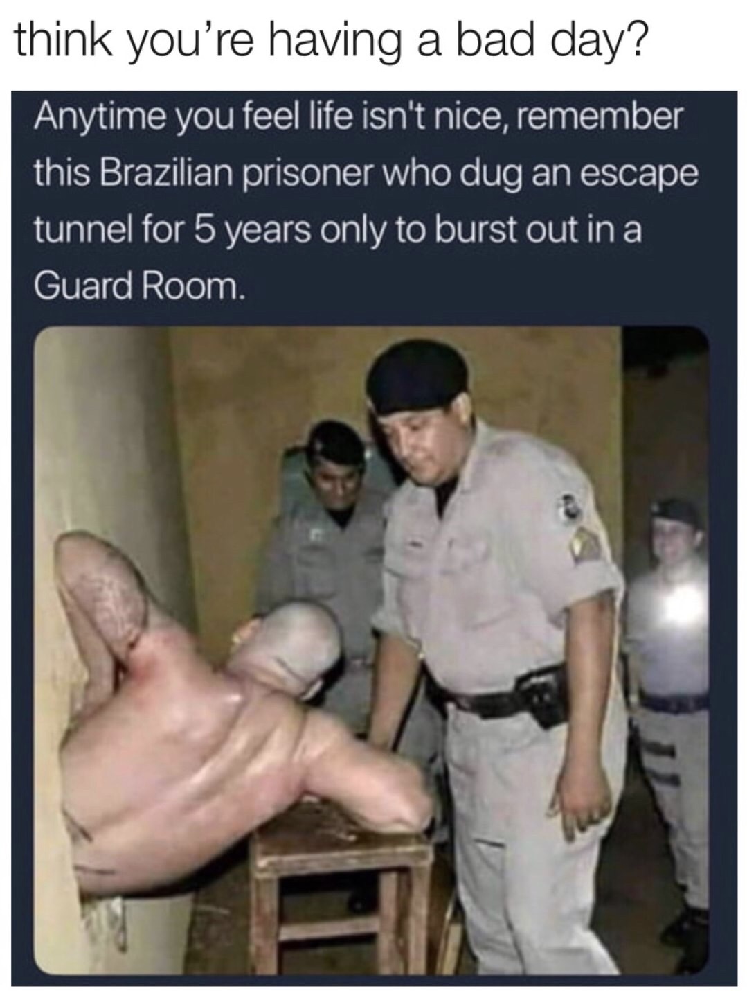 memes - photo caption - think you're having a bad day? Anytime you feel life isn't nice, remember this Brazilian prisoner who dug an escape tunnel for 5 years only to burst out in a Guard Room a