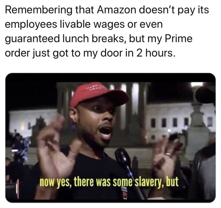 now yes there was some slavery - Remembering that Amazon doesn't pay its employees livable wages or even guaranteed lunch breaks, but my Prime order just got to my door in 2 hours. now yes, there was some slavery, but