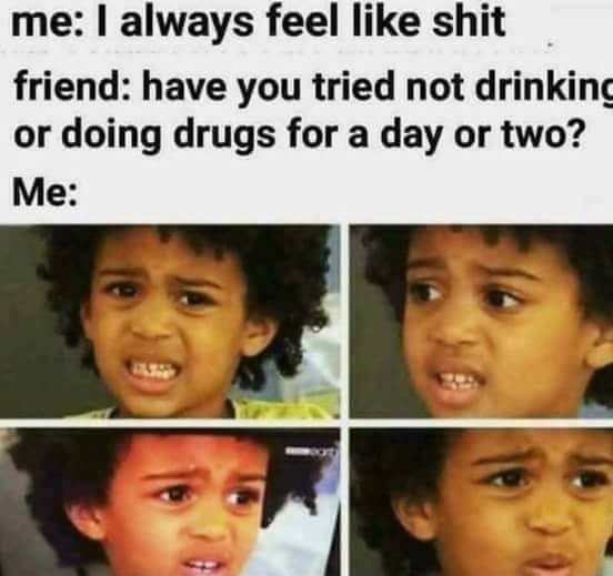 need more hours meme - me I always feel shit friend have you tried not drinking or doing drugs for a day or two? Me