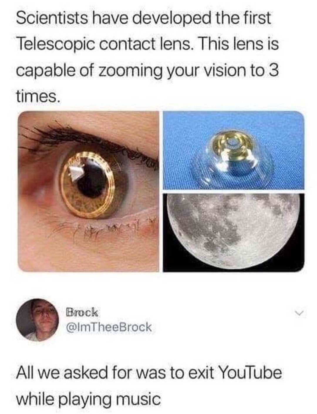 contact lense memes - Scientists have developed the first Telescopic contact lens. This lens is capable of zooming your vision to 3 times. Brock All we asked for was to exit YouTube while playing music