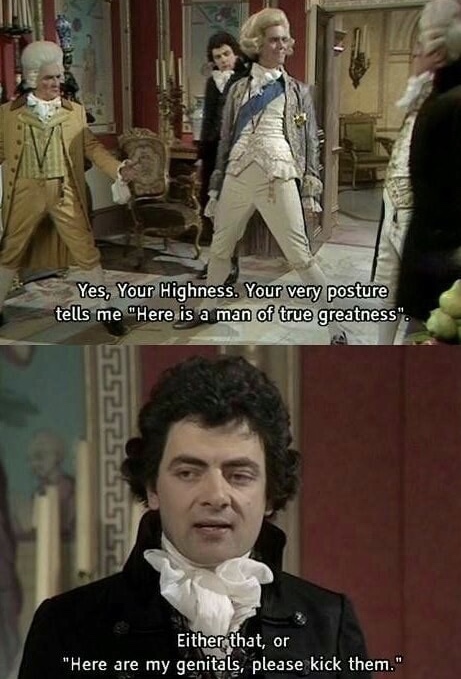 blackadder the third quotes - Yes, Your Highness. Your very posture tells me "Here is a man of true greatness". 5252525252525 Either that, or "Here are my genitals, please kick them."