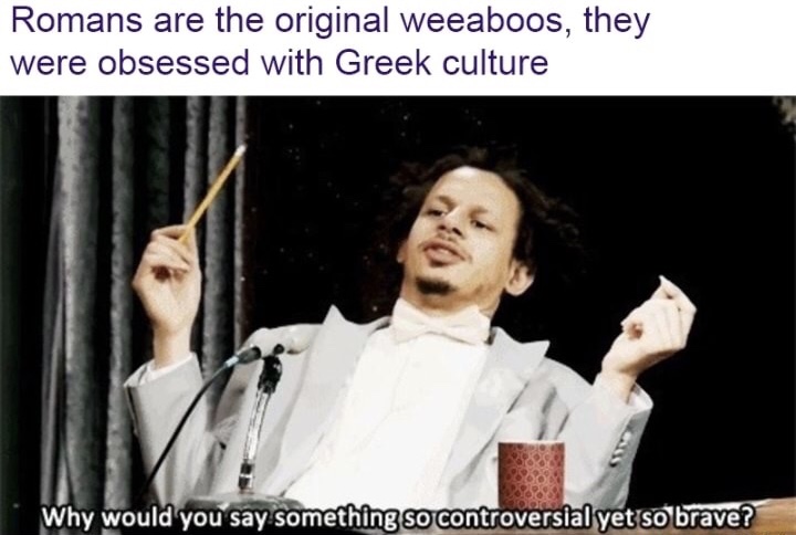 memes - would you say something so controversial - Romans are the original weeaboos, they were obsessed with Greek culture Why would you say something so controversial yet so brave?