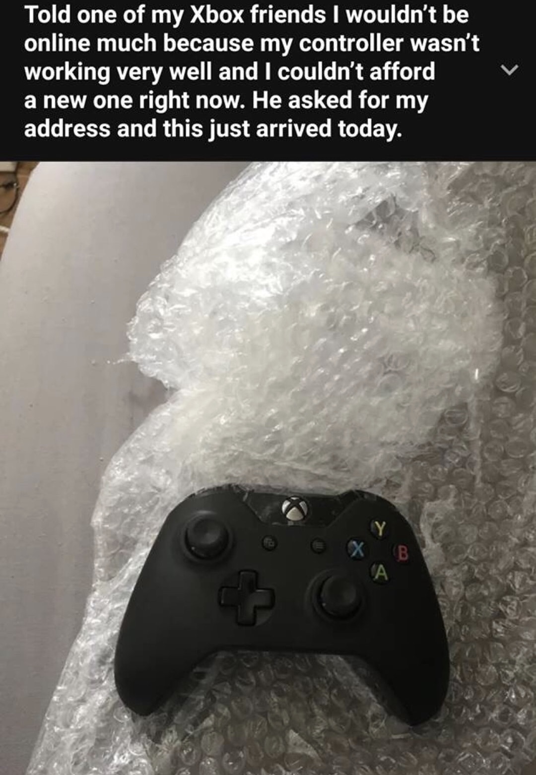 memes - game controller - Told one of my Xbox friends I wouldn't be online much because my controller wasn't working very well and I couldn't afford a new one right now. He asked for my address and this just arrived today.