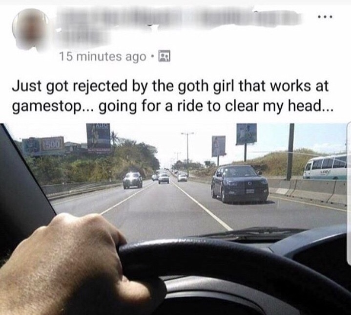 memes - just got rejected by the goth girl - 15 minutes ago. Just got rejected by the goth girl that works at gamestop... going for a ride to clear my head...