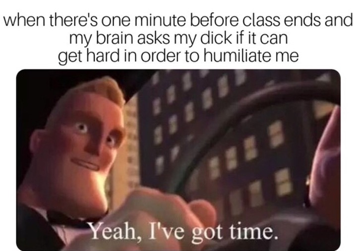 yeah i ve got time memes - when there's one minute before class ends and my brain asks my dick if it can get hard in order to humiliate me Yeah, I've got time.