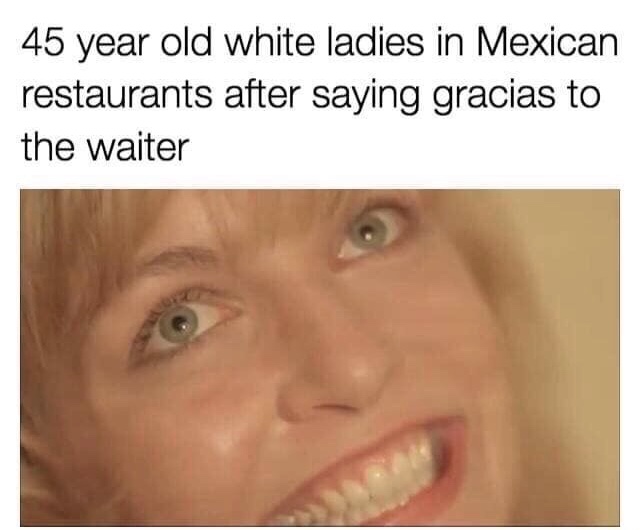 white lady mexican restaurant meme - 45 year old white ladies in Mexican restaurants after saying gracias to the waiter