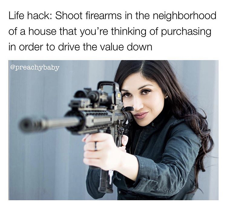 Life hack Shoot firearms in the neighborhood of a house that you're thinking of purchasing in order to drive the value down