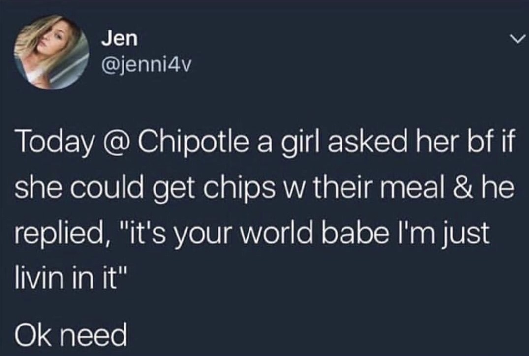 atmosphere - Jen Today @ Chipotle a girl asked her bf if she could get chips w their meal & he replied, "it's your world babe I'm just livin in it" Ok need