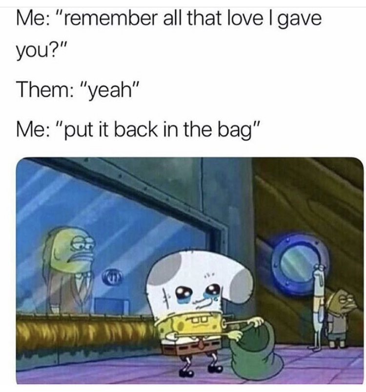 spongebob put it in the bag - Me "remember all that love gave you?" Them "yeah" Me "put it back in the bag"