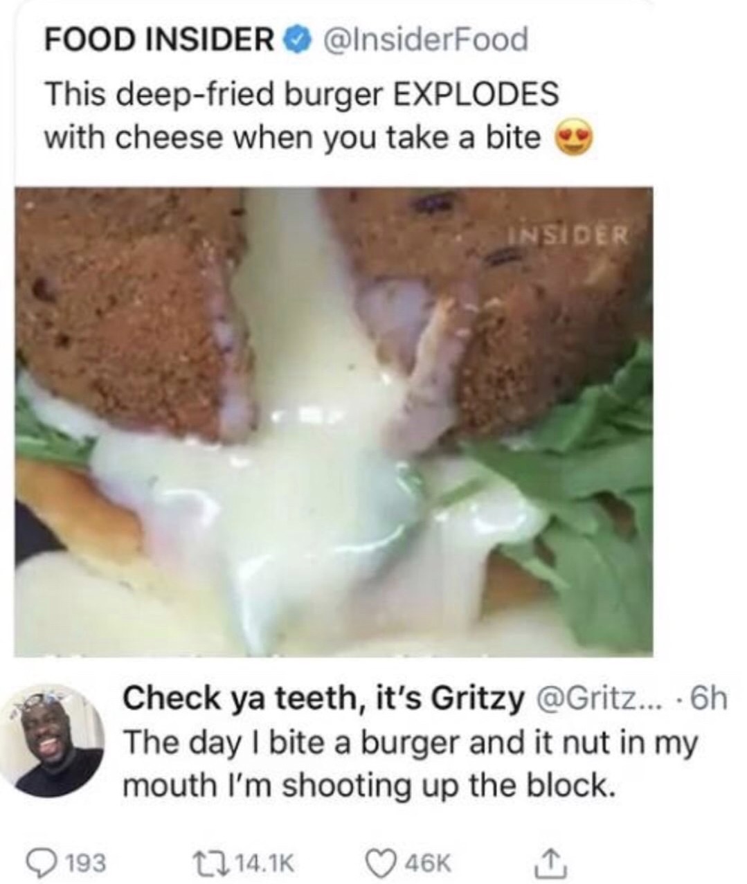 meme stream - they kinda fresh doe - Food Insider This deepfried burger Explodes with cheese when you take a bite Insider Check ya teeth, it's Gritzy ... 6h The day I bite a burger and it nut in my mouth I'm shooting up the block. 193 12 46K I