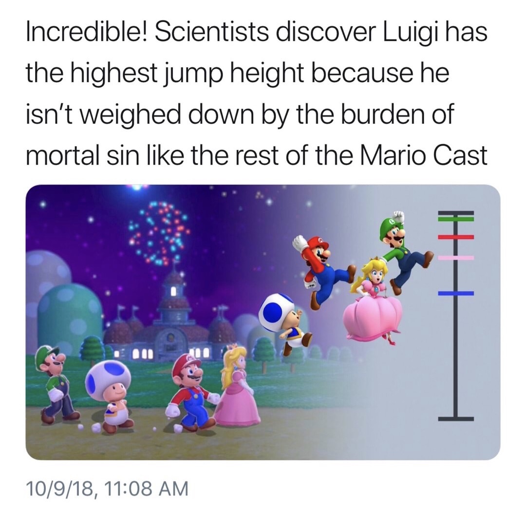 shown that luigi can jump higher than the rest of the mario cast because he isnt weighed down by mortal sin like - Incredible! Scientists discover Luigi has the highest jump height because he isn't weighed down by the burden of mortal sin the rest of the 