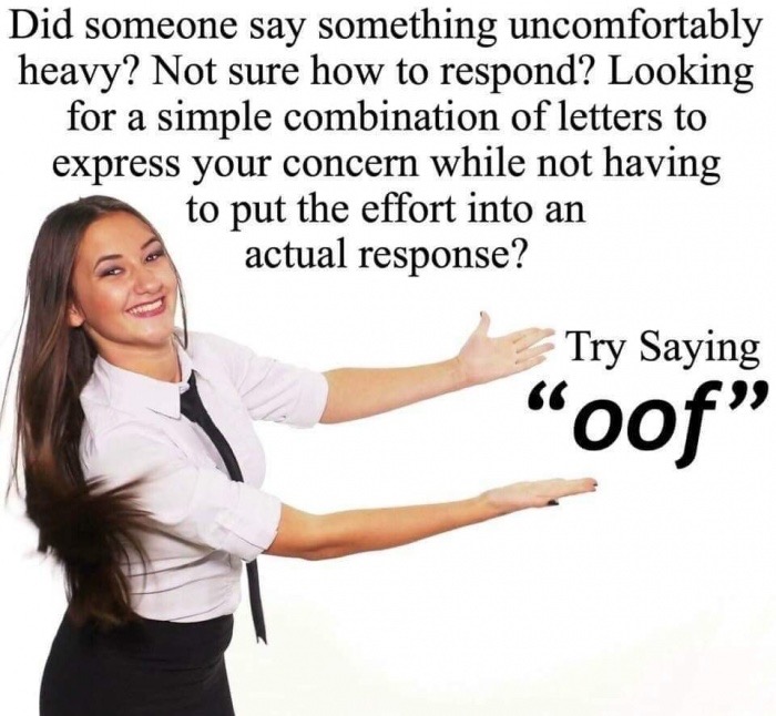 don t know what to say say oof - Did someone say something uncomfortably heavy? Not sure how to respond? Looking for a simple combination of letters to express your concern while not having to put the effort into an actual response? Try Saying oof"