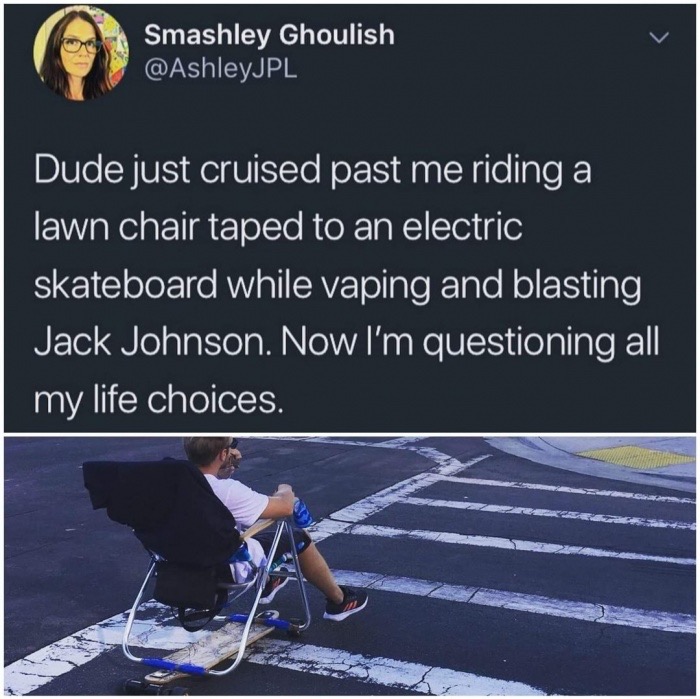 meme - water - Smashley Ghoulish Dude just cruised past me riding a lawn chair taped to an electric skateboard while vaping and blasting Jack Johnson. Now I'm questioning all my life choices.