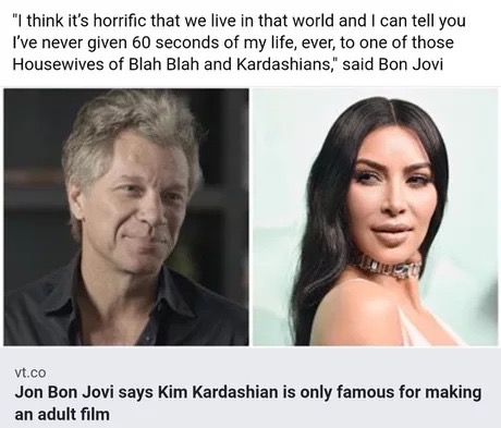 Kim Kardashian - "I think it's horrific that we live in that world and I can tell you I've never given 60 seconds of my life, ever, to one of those Housewives of Blah Blah and Kardashians," said Bon Jovi Vt.co Jon Bon Jovi says Kim Kardashian is only famo