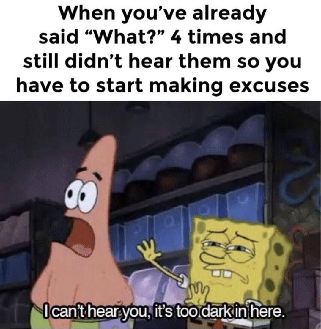 cant hear you it's too dark - When you've already said What? 4 times and still didn't hear them so you have to start making excuses I can't hear you, it's too darkin here.