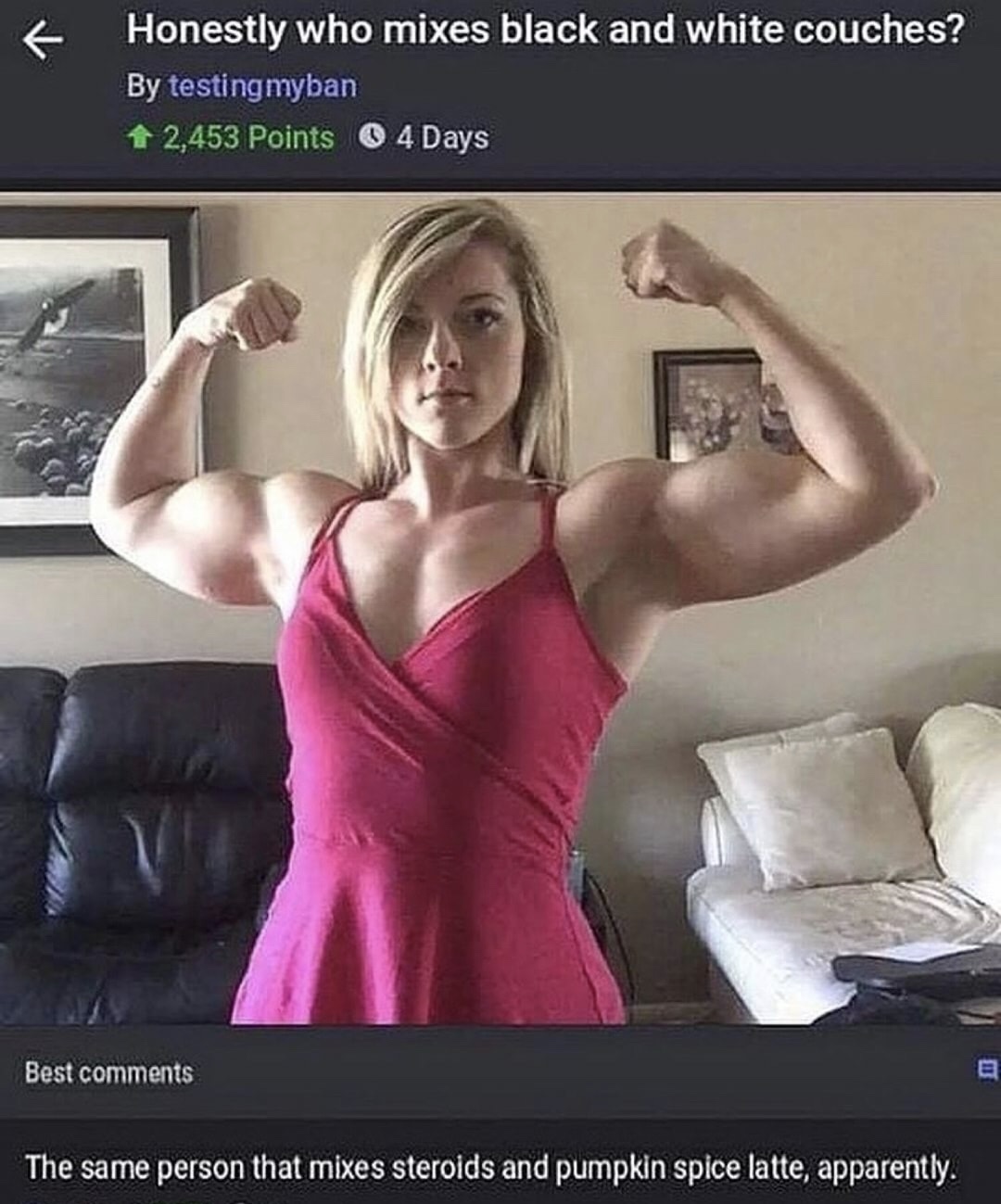 meme stream - comments for bodybuilding facebook - Honestly who mixes black and white couches? By testing myban 2,453 Points o 4 Days Best The same person that mixes steroids and pumpkin spice latte, apparently