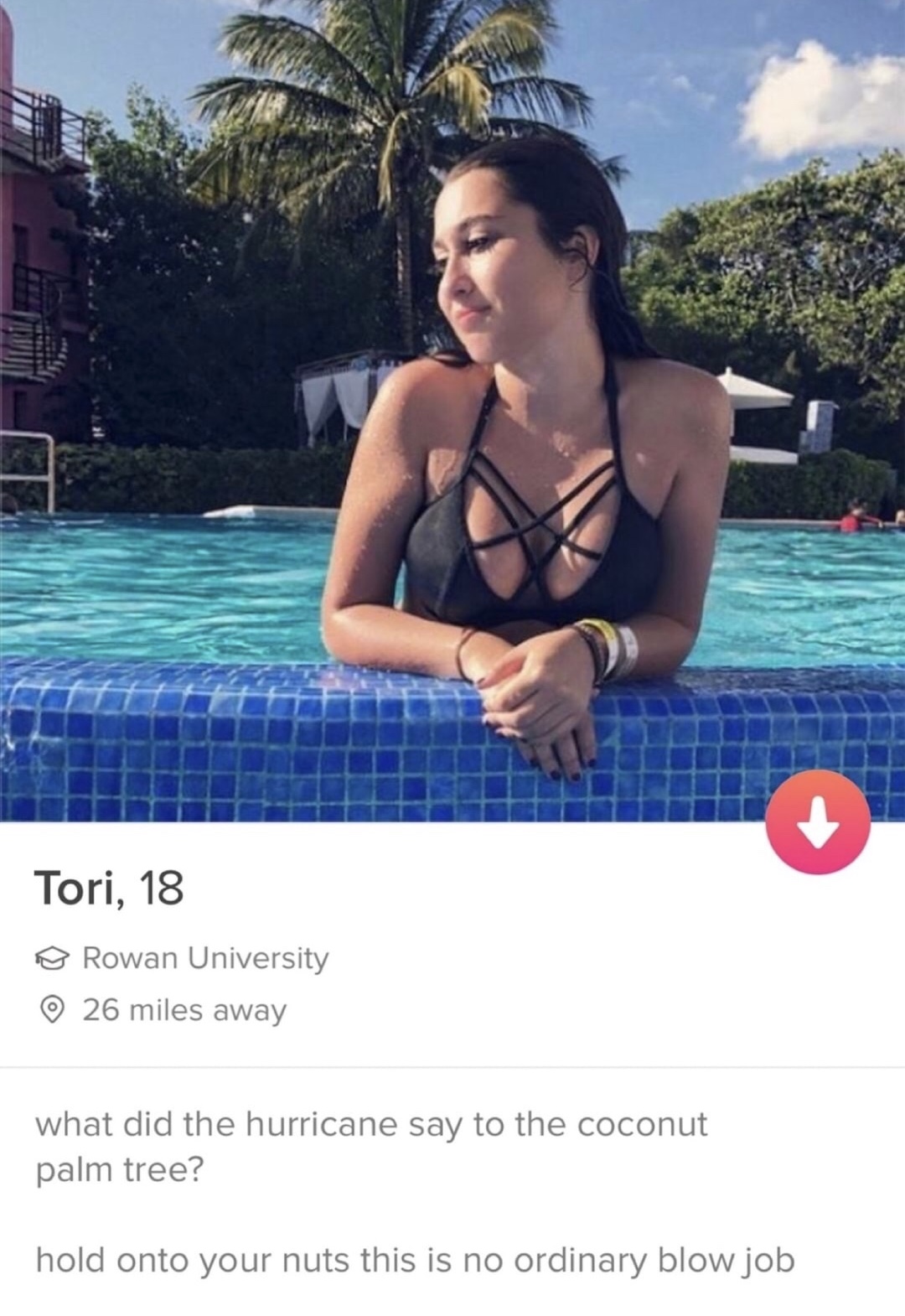 bikini - Tori, 18 Rowan University 26 miles away what did the hurricane say to the coconut palm tree? hold onto your nuts this is no ordinary blow job