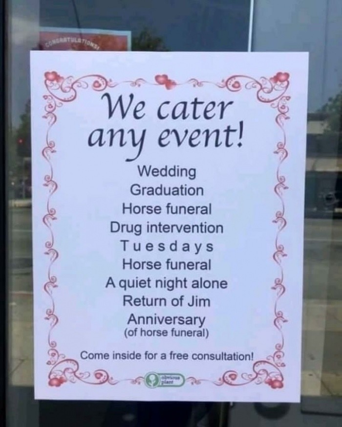 signage - Do We cater. E 6 any event! Wedding Graduation Horse funeral Drug intervention Tuesdays Horse funeral A quiet night alone Return of Jim Anniversary of horse funeral Soe om et on se on se Come inside for a free consultation!