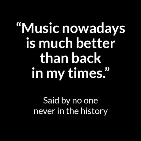 Music nowadays is much better than back in my times." Said by no one never in the history