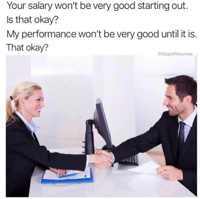 your salary won't be very good starting out - Your salary won't be very good starting out. Is that okay? My performance won't be very good until it is. That okay? Stupid Resumes