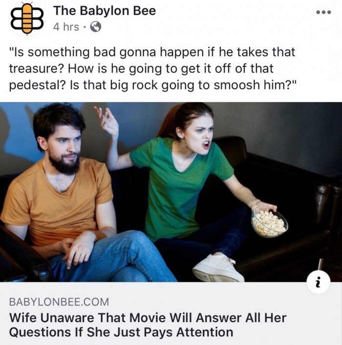 Film - The Babylon Bee 4 hrs. "Is something bad gonna happen if he takes that treasure? How is he going to get it off of that pedestal? Is that big rock going to smoosh him?" Babylonbee.Com Wife Unaware That Movie Will Answer All Her Questions If She Just