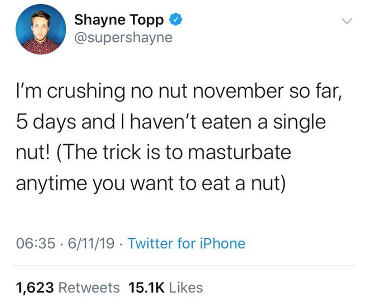 document - Shayne Topp I'm crushing no nut november so far, 5 days and I haven't eaten a single nut! The trick is to masturbate anytime you want to eat a nut .61119 Twitter for iPhone 1,623