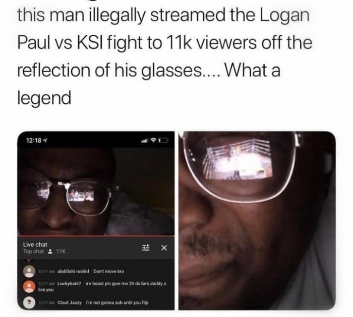glasses - this man illegally streamed the Logan Paul vs Ksi fight to 11k viewers off the reflection of his glasses.... What a legend Live chat Top chat 11K x . 1217 Am abdillahi rashid Don't move bro 127 Am Luckyball7 me beast pls give me 20 dolars daddy 