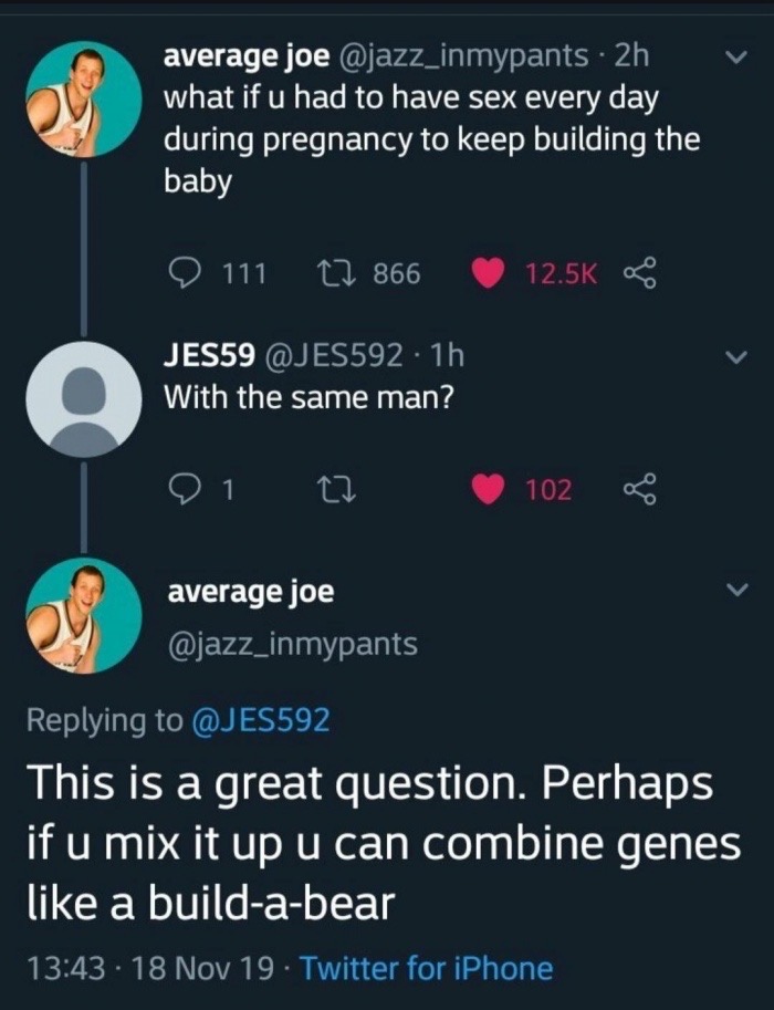 screenshot - vi average joe 2h what if u had to have sex every day during pregnancy to keep building the baby 9 111 3 866 JES59 1h With the same man? 01 to 102 og average joe This is a great question. Perhaps if u mix it up u can combine genes a buildabea