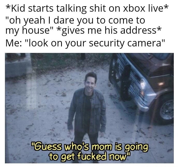 you done fucked up now - Kid starts talking shit on xbox live "oh yeah I dare you to come to my house" gives me his address Me "look on your security camera" "Guess who's mom is going to get fucked now"