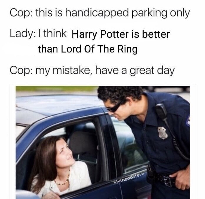 bad driver meme - Cop this is handicapped parking only Lady I think Harry Potter is better than Lord Of The Ring Cop my mistake, have a great day Shitheadsteve