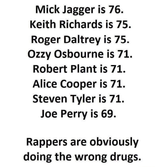 number - Mick Jagger is 76. Keith Richards is 75. Roger Daltrey is 75. Ozzy Osbourne is 71. Robert Plant is 71. Alice Cooper is 71. Steven Tyler is 71. Joe Perry is 69. Rappers are obviously doing the wrong drugs.