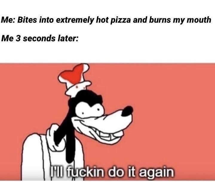 ll do it again - Me Bites into extremely hot pizza and burns my mouth Me 3 seconds later Hii fuckin do it again