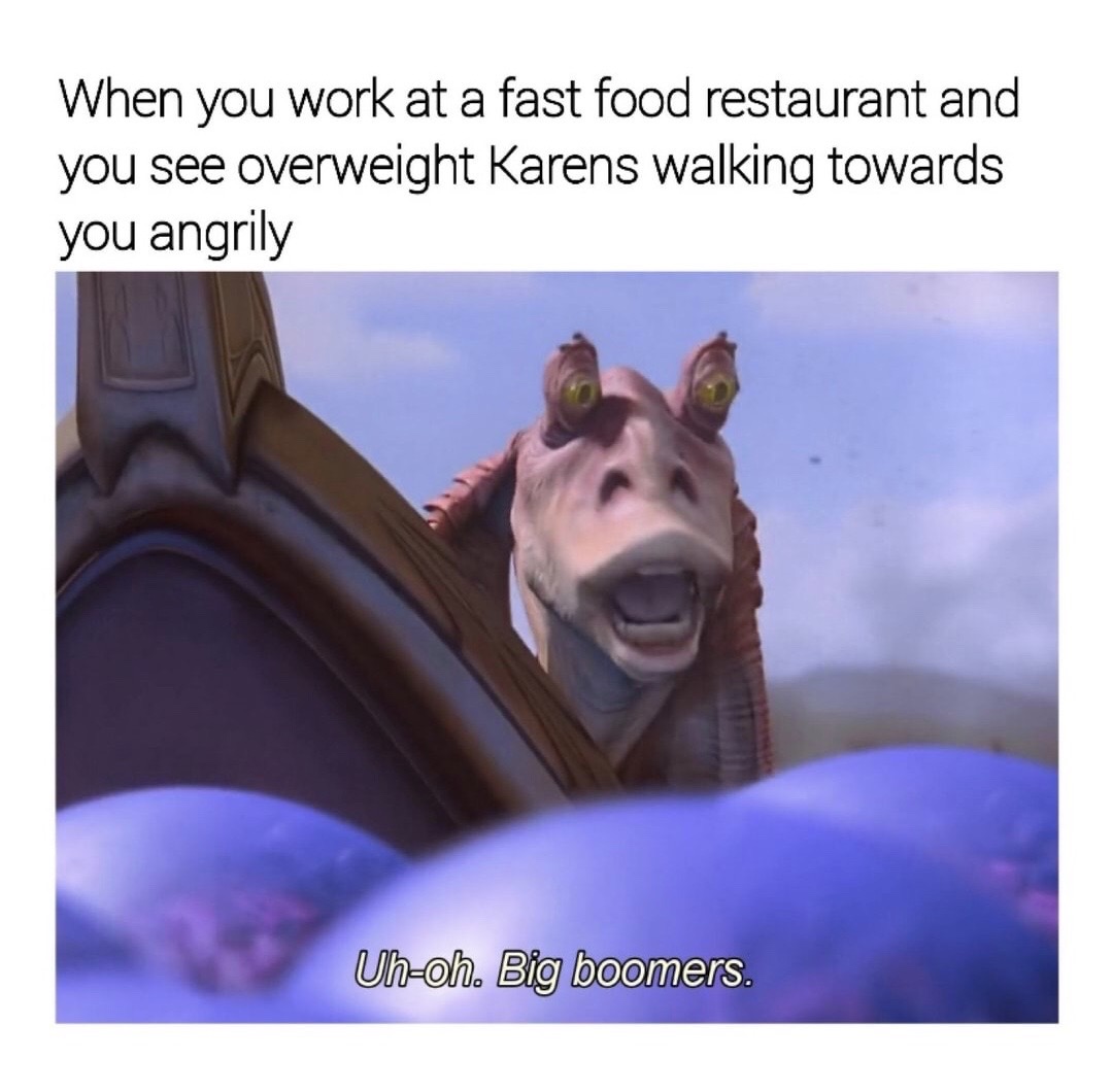 Jedi - When you work at a fast food restaurant and you see overweight Karens walking towards you angrily Uhoh. Big boomers.