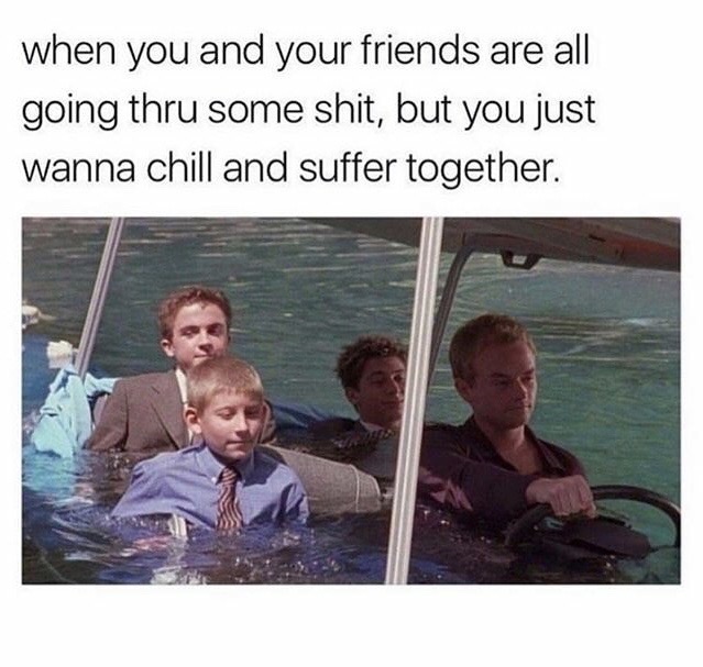 you and your friends are going through - when you and your friends are all going thru some shit, but you just wanna chill and suffer together.