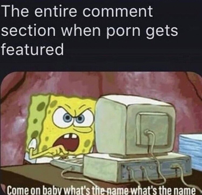 come on baby what's the name spongebob - The entire comment section when porn gets featured Come on baby what's the name what's the name