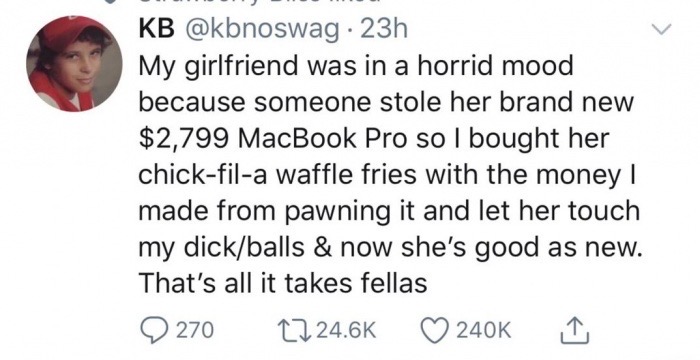 smile - Kb 23h My girlfriend was in a horrid mood because someone stole her brand new $2,799 MacBook Pro so I bought her chickfila waffle fries with the money | made from pawning it and let her touch my dickballs & now she's good as new. That's all it tak