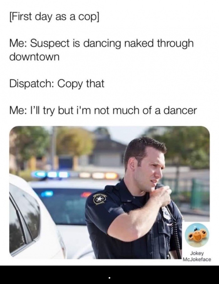 police officer - First day as a cop Me Suspect is dancing naked through downtown Dispatch Copy that Me I'll try but i'm not much of a dancer Jokey McJokeface
